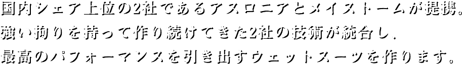 国内シェア上位の2社であるアスロニアとメイストームが提携。強い拘りを持って作り続けてきた2社の技術が統合し、最高のパフォーマンスを引き出すウェットスーツを作ります。