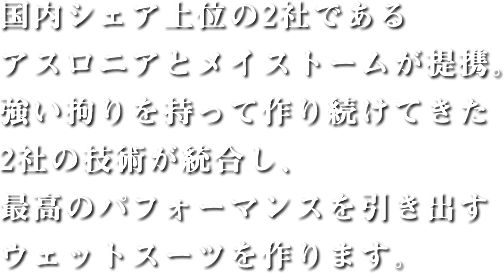 国内シェア上位の2社であるアスロニアとメイストームが提携。強い拘りを持って作り続けてきた2社の技術が統合し、最高のパフォーマンスを引き出すウェットスーツを作ります。